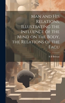 Man and his Relations, Illustrating the Influence of the Mind on the Body, the Relations of the Facu by Brittan, S. B.