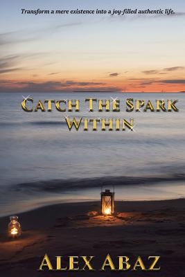 Catch the Spark Within: Transform a mere existence into a joy-filled authentic life by Abaz, Alex