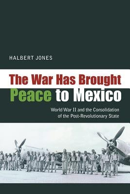 War Has Brought Peace to Mexico: World War II and the Consolidation of the Post-Revolutionary State by Jones, Halbert