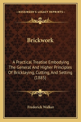 Brickwork: A Practical Treatise Embodying The General And Higher Principles Of Bricklaying, Cutting, And Setting (1885) by Walker, Frederick