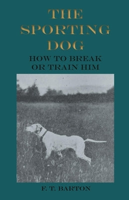 The Sporting Dog - How to Break or Train Him by Barton, F. T.