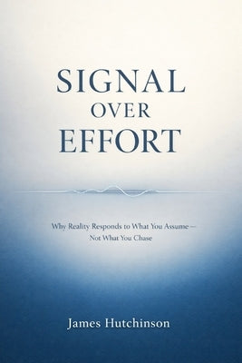 Signal Over Effort: Why Reality Responds to What You Assume - Not What You Chase by Hutchinson, James