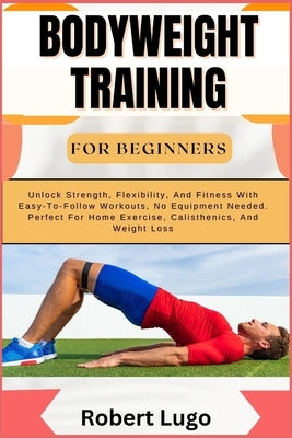 Bodyweight Training for Beginners: Unlock Strength, Flexibility, And Fitness With Easy-To-Follow Workouts, No Equipment Needed. Perfect For Home Exerc by Lugo, Robert