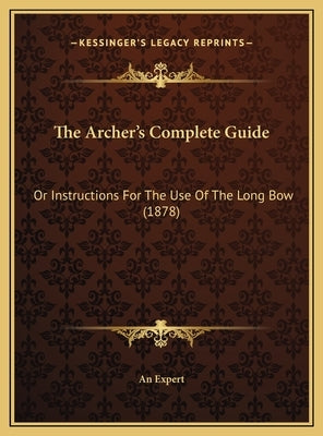 The Archer's Complete Guide the Archer's Complete Guide: Or Instructions for the Use of the Long Bow (1878) or Instructions for the Use of the Long Bo by An Expert