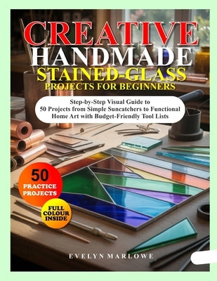 Creative Handmade Stained-Glass Projects for Beginners: Step-by-Step Visual Guide to 50 Projects from Simple Suncatchers to Functional Home Art with B by Marlowe, Evelyn