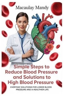 Simple Steps to Reduce Blood Pressure and Solutions to High Blood Pressure: Everyday Solutions For Lower Blood Pressure And A Healthier Life by Mandy, Macaulay