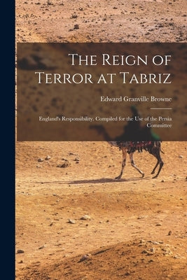 The Reign of Terror at Tabriz; England's Responsibility. Compiled for the use of the Persia Committee by Browne, Edward Granville