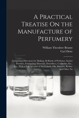 A Practical Treatise On the Manufacture of Perfumery: Comprising Directions for Making All Kinds of Perfumes, Sachet Powders, Fumigating Materials, De by Brannt, William Theodore
