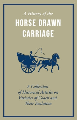 A History of the Horse Drawn Carriage - A Collection of Historical Articles on Varieties of Coach and Their Evolution by Various Authors
