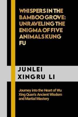 Whispers in the Bamboo Grove: Unraveling the Enigma of Five Animals Kung Fu: Journey into the Heart of Wu Xing Quan's Ancient Wisdom and Martial Mas by Xingru Li, Junlei
