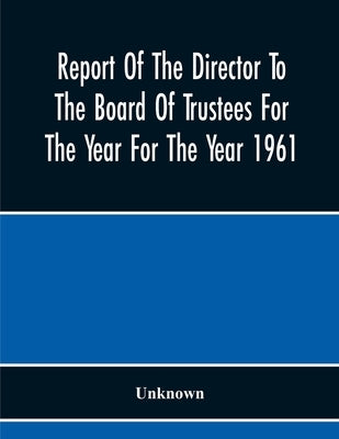 Report Of The Director To The Board Of Trustees For The Year For The Year 1961 by Unknown