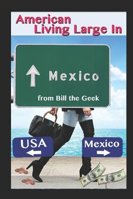 American Living Large in Mexico: Making Money, Saving Money, Having Fun by The Geek, Bill