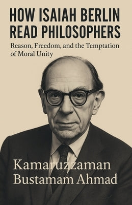 How Isaiah Berlin Read Philosophers: Reason, Freedom, and the Temptation of Moral Unity by Ahmad, Kamaruzzaman Bustamam