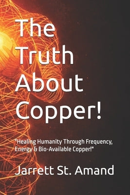 The Truth About Copper!: "Healing Humanity Through Frequency, Energy & Bio-Available Copper!" by St Amand, Jarrett K.