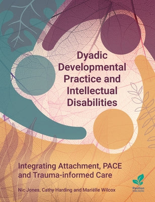 Dyadic Developmental Practice and Intellectual Disability: Integrating Attachment, Pace and Trauma-Informed Care by Jones, Nic