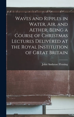 Waves and Ripples in Water, air, and Aether, Being a Course of Christmas Lectures Delivered at the Royal Institution of Great Britain by Fleming, John Ambrose