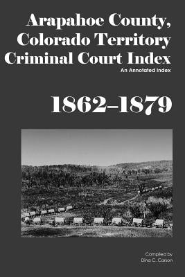 Arapahoe County, Colorado Territory Criminal Court Index, 1862-1879: An Annotated Index by Carson, Dina C.