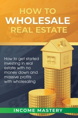 How to Wholesale Real Estate: How to Get Started Investing in Real Estate with No Money Down and Massive Profits with Wholesaling by Income Mastery