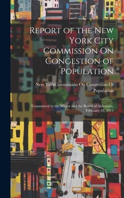 Report of the New York City Commission On Congestion of Population: Transmitted to the Mayor and the Board of Aldermen, February 28, 1911 by New York (N Y ) Commission on Conges
