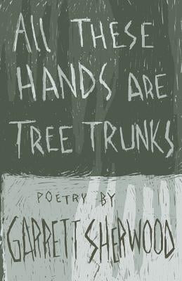 All These Hands Are Tree Trunks by Sherwood, Garrett