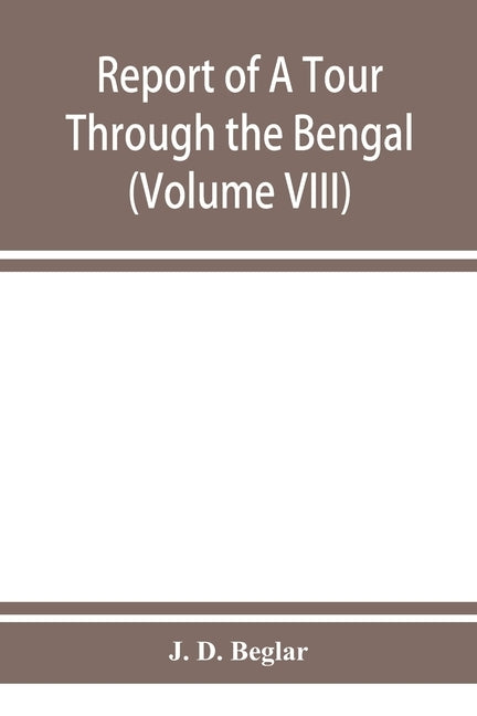 Report of A Tour Through the Bengal Provinces of Patna, Gaya, Mongir, and Bhagalpur; The Santal Parganas, Manbhum, Singhbhum, and Birbhum; Bankura, Ra by D. Beglar, J.