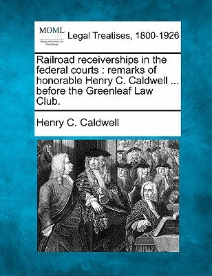 Railroad Receiverships in the Federal Courts: Remarks of Honorable Henry C. Caldwell ... Before the Greenleaf Law Club. by Caldwell, Henry C.