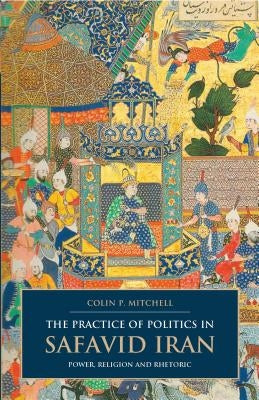 The Practice of Politics in Safavid Iran: Power, Religion and Rhetoric by Mitchell, Colin P.