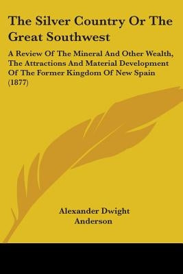 The Silver Country Or The Great Southwest: A Review Of The Mineral And Other Wealth, The Attractions And Material Development Of The Former Kingdom Of by Anderson, Alexander Dwight