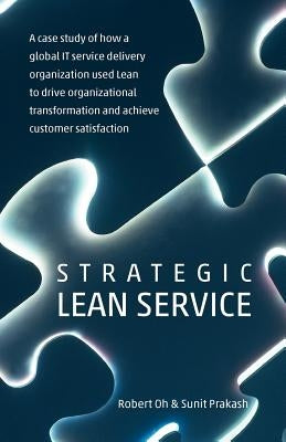 Strategic Lean Service: A case study of how a global IT service delivery organization used Lean to drive organizational transformation and ach by Prakash, Sunit