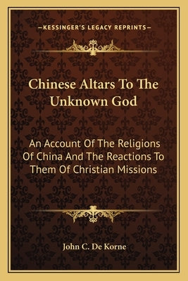 Chinese Altars To The Unknown God: An Account Of The Religions Of China And The Reactions To Them Of Christian Missions by De Korne, John C.