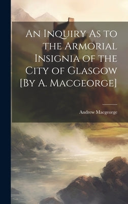 An Inquiry As to the Armorial Insignia of the City of Glasgow [By A. Macgeorge] by Macgeorge, Andrew