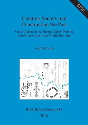 Creating Society and Constructing the Past: Social Change in the Thames Valley from the Late Bronze Age to the Middle Iron Age by Davies, Alex