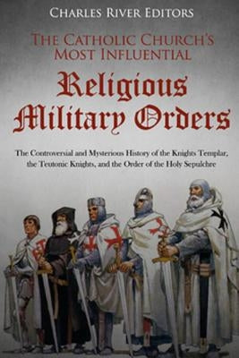 The Catholic Church's Most Influential Religious Military Orders: The Controversial and Mysterious History of the Knights Templar, the Teutonic Knight by Charles River Editors