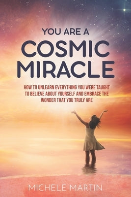 You Are a Cosmic Miracle: How To Unlearn Every Negative Thought You Were Taught To Believe About Yourself and Embrace the Wonder That You Truly by Martin, Michele