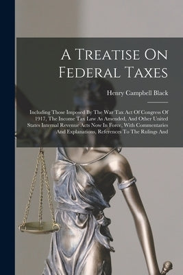 A Treatise On Federal Taxes: Including Those Imposed By The War Tax Act Of Congress Of 1917, The Income Tax Law As Amended, And Other United States by Black, Henry Campbell