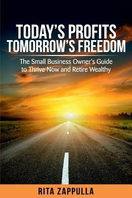 Today's Profits Tomorrow's Freedom: The Small Business Owner's Guide to Thrive Now and Retire Wealthy by Zappulla, Rita