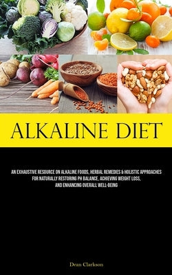 Alkaline Diet: An Exhaustive Resource On Alkaline Foods, Herbal Remedies & Holistic Approaches For Naturally Restoring Ph Balance, Achieving Weight Lo by Clarkson, Dean