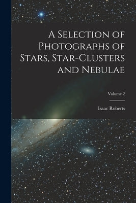 A Selection of Photographs of Stars, Star-clusters and Nebulae; Volume 2 by Roberts, Isaac