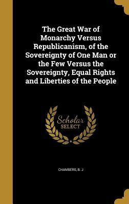 The Great War of Monarchy Versus Republicanism, of the Sovereignty of One Man or the Few Versus the Sovereignty, Equal Rights and Liberties of the Peo by Chambers, B. J.