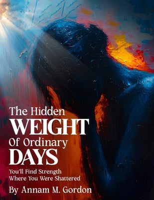 The Hidden WEIGHT of Ordinary DAYS: You'll Find Strength Where You Were Shattered by Gordon, Annam M.