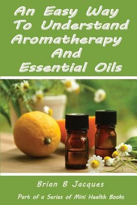 An Easy Way To Understand Aromatherapy And Essential Oils by Jacques, Brian B.