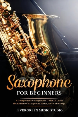 Saxophone for Beginners: A Comprehensive Beginner's Guide to Learn the Realms of Saxophone Basics, Music and Songs by Music Studio, Evergreen