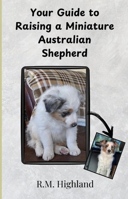 Your Guide to Raising a Miniature Australian Shepherd: Your Step-by-Step Guide to Raising a Happy, Healthy, and Well-Behaved Miniature Australian Shep by Highland, R. M.