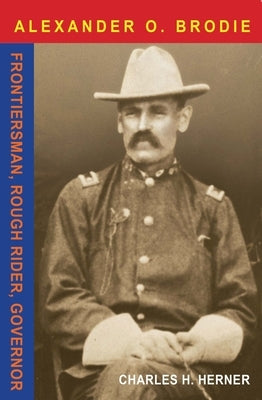 Major Alexander O. Brodie: Frontiersman, Rough Rider, Governor by Herner, Charles