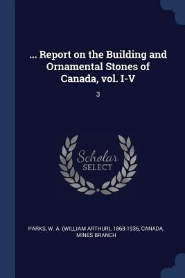 ... Report on the Building and Ornamental Stones of Canada, vol. I-V: 3 by Parks, W. A. 1868-1936