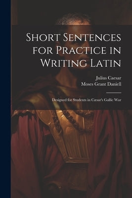 Short Sentences for Practice in Writing Latin: Designed for Students in Cæsar's Gallic War by Daniell, Moses Grant