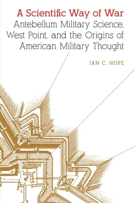 A Scientific Way of War: Antebellum Military Science, West Point, and the Origins of American Military Thought by Hope, Ian C.