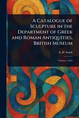 A Catalogue of Sculpture in the Department of Greek and Roman Antiquities, British Museum by Smith, A. H. (Arthur Hamilton)