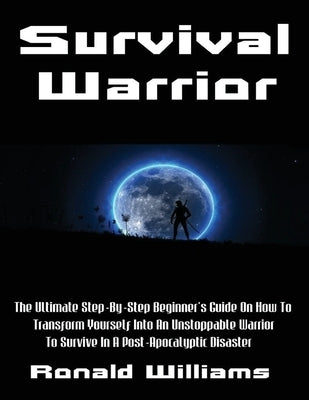 Survival Warrior: The Ultimate Step-By-Step Beginner's Survival Guide On How To Transform Yourself Into An Unstoppable Warrior To Surviv by Williams, Ronald