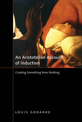 An Aristotelian Account of Induction: Creating Something from Nothing Volume 49 by Groarke, Louis